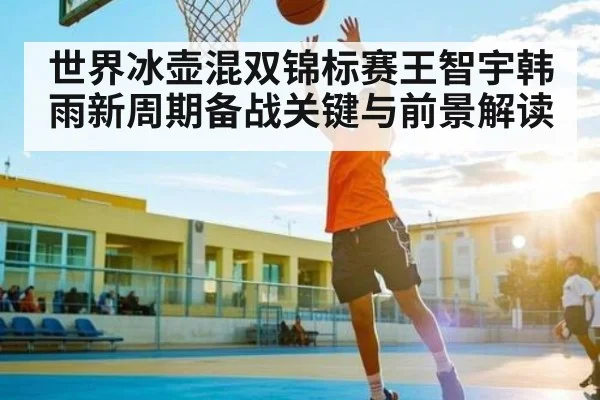 世界冰壶混双锦标赛王智宇韩雨新周期备战关键与前景解读